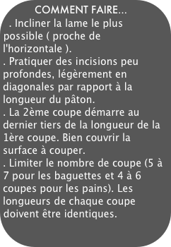 COMMENT FAIRE...
. Incliner la lame le plus possible ( proche de l'horizontale ). 
. Pratiquer des incisions peu profondes, légèrement en diagonales par rapport à la longueur du pâton.
. La 2ème coupe démarre au dernier tiers de la longueur de la 1ère coupe. Bien couvrir la surface à couper. 
. Limiter le nombre de coupe (5 à 7 pour les baguettes et 4 à 6 coupes pour les pains). Les longueurs de chaque coupe doivent être identiques.